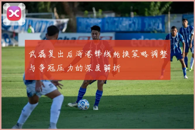 武磊复出后海港锋线轮换策略调整与争冠压力的深度解析