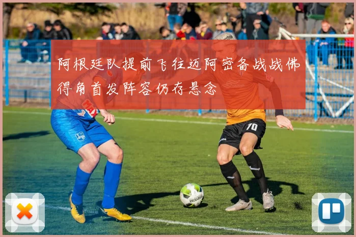 阿根廷队提前飞往迈阿密备战战佛得角首发阵容仍存悬念
