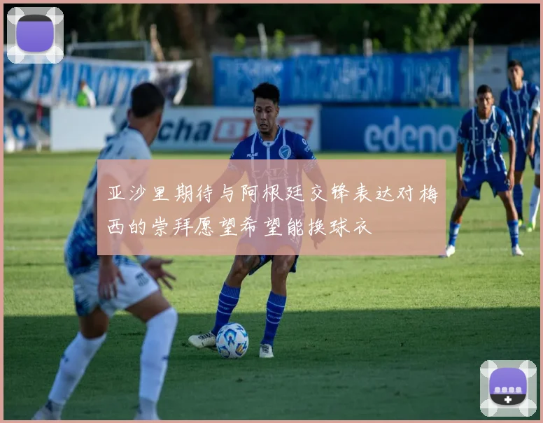 亚沙里期待与阿根廷交锋表达对梅西的崇拜愿望希望能换球衣