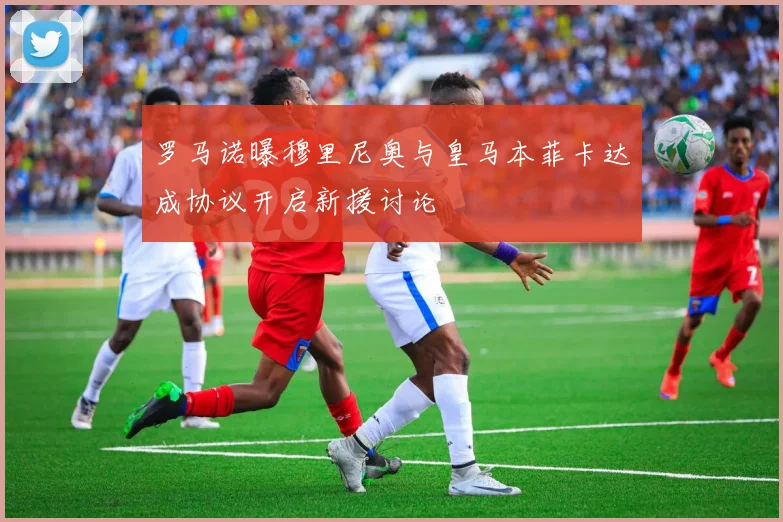 罗马诺曝穆里尼奥与皇马本菲卡达成协议开启新援讨论