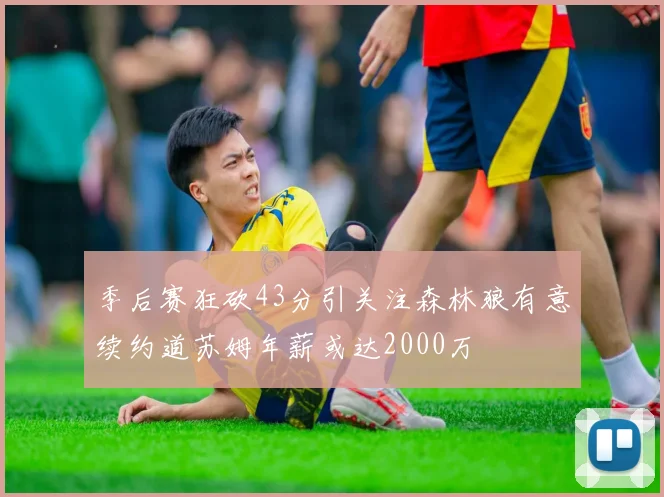季后赛狂砍43分引关注森林狼有意续约道苏姆年薪或达2000万