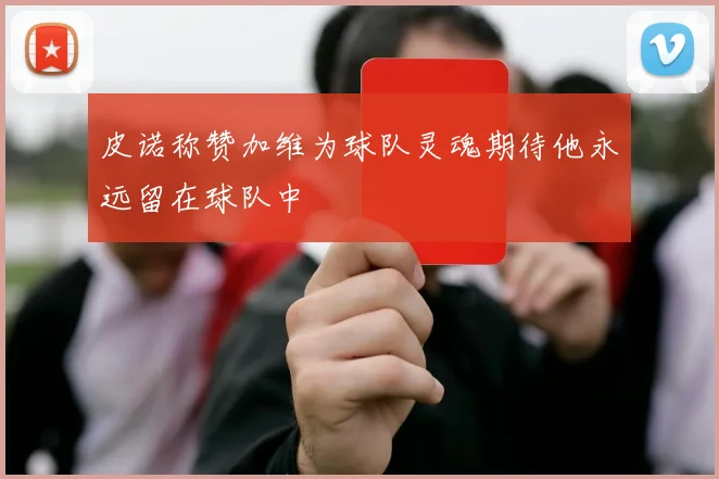 皮诺称赞加维为球队灵魂期待他永远留在球队中