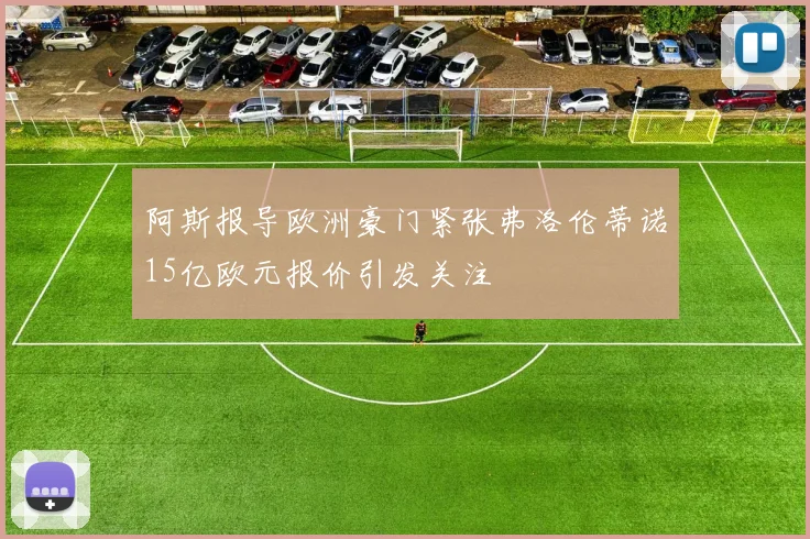 阿斯报导欧洲豪门紧张弗洛伦蒂诺15亿欧元报价引发关注
