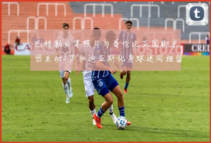 巴特勒分享照片与哥伦比亚国脚亲密互动J罗和迪亚斯化身球迷同框留念