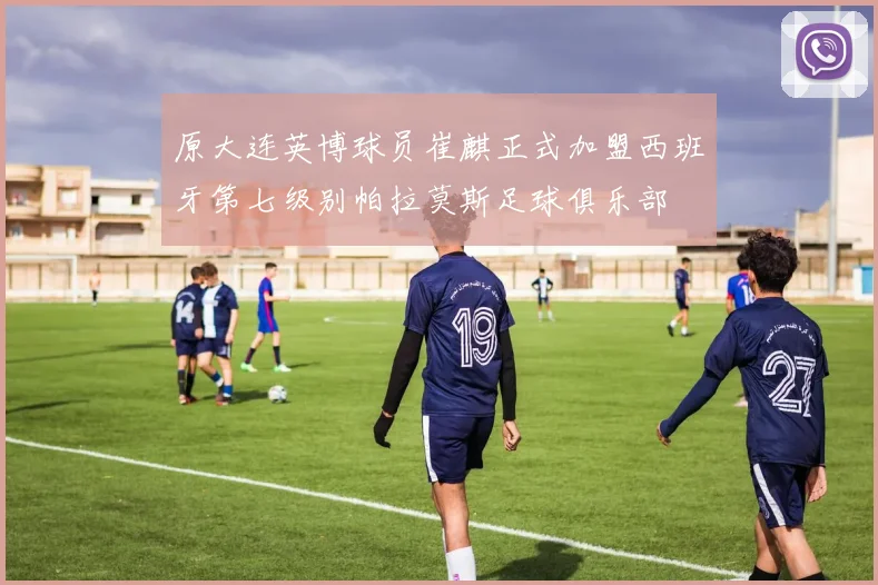 原大连英博球员崔麒正式加盟西班牙第七级别帕拉莫斯足球俱乐部