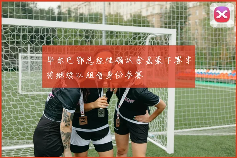 毕尔巴鄂总经理确认余嘉豪下赛季将继续以租借身份参赛
