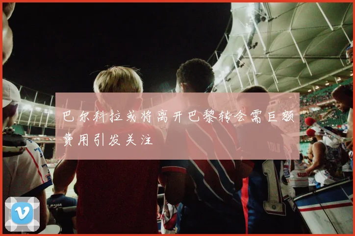 巴尔科拉或将离开巴黎转会需巨额费用引发关注
