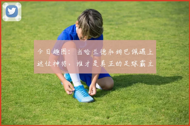 今日趣图：当哈兰德和姆巴佩遇上这位神将，谁才是真正的足球霸主