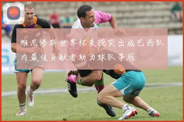 维尼修斯世界杯表现突出成巴西队内最佳贡献者助力球队争冠