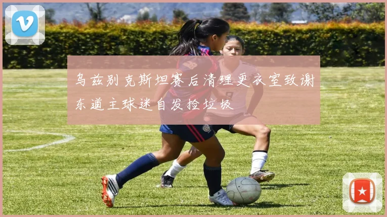 乌兹别克斯坦赛后清理更衣室致谢东道主球迷自发捡垃圾