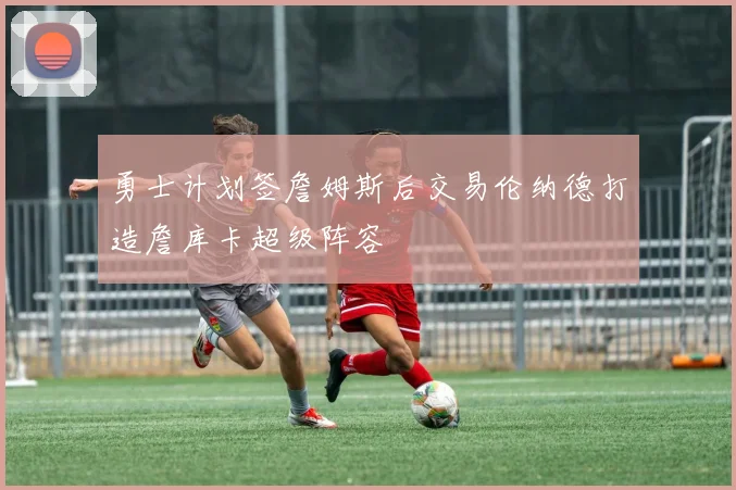 勇士计划签詹姆斯后交易伦纳德打造詹库卡超级阵容
