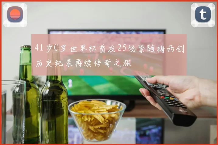 41岁C罗世界杯首发25场紧随梅西创历史纪录再续传奇之旅