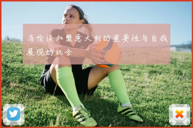 马伦谈加盟意大利的重要性与自我展现的机会