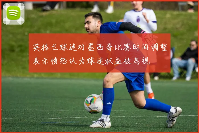 英格兰球迷对墨西哥比赛时间调整表示愤怒认为球迷权益被忽视