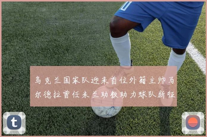 乌克兰国家队迎来首位外籍主帅马尔德拉曾任米兰助教助力球队新征程