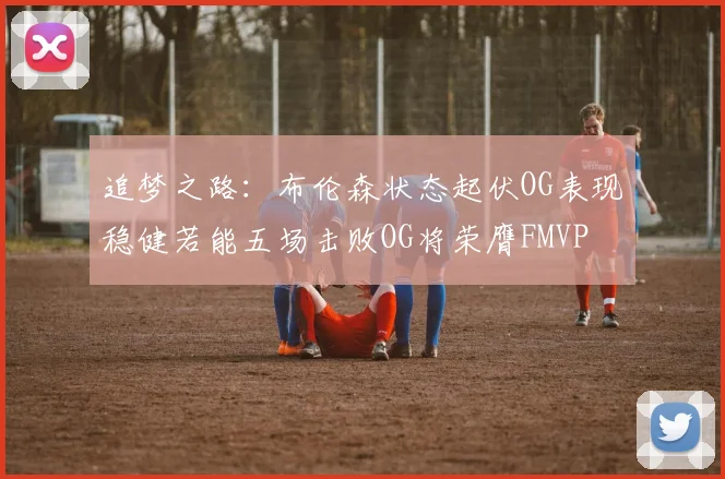 追梦之路：布伦森状态起伏OG表现稳健若能五场击败OG将荣膺FMVP