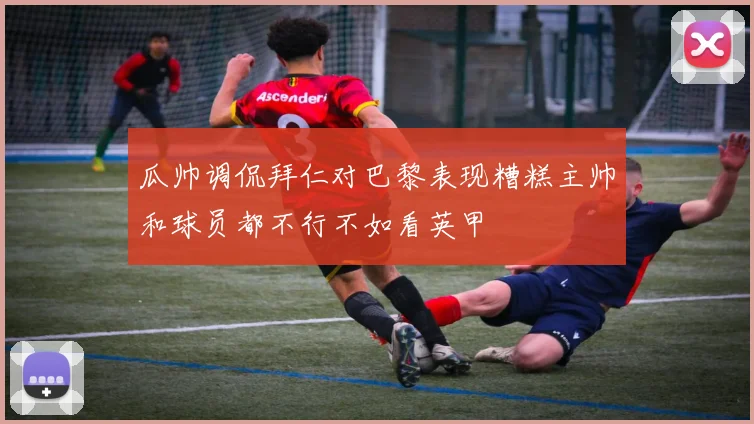 瓜帅调侃拜仁对巴黎表现糟糕主帅和球员都不行不如看英甲