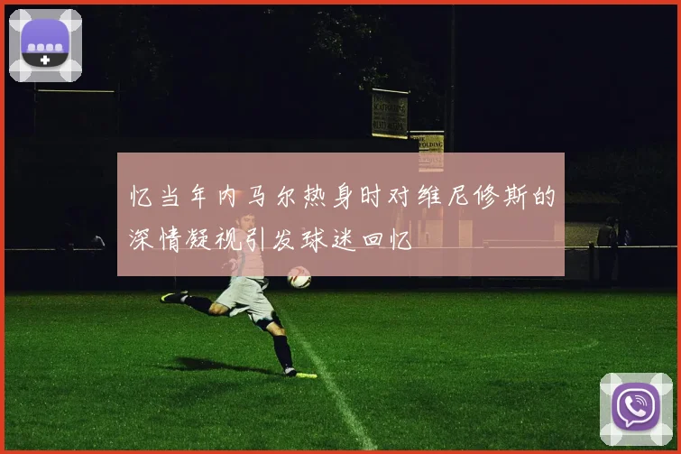 忆当年内马尔热身时对维尼修斯的深情凝视引发球迷回忆
